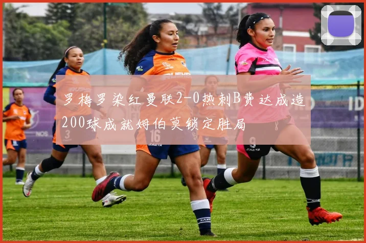 罗梅罗染红曼联2-0热刺B费达成造200球成就姆伯莫锁定胜局