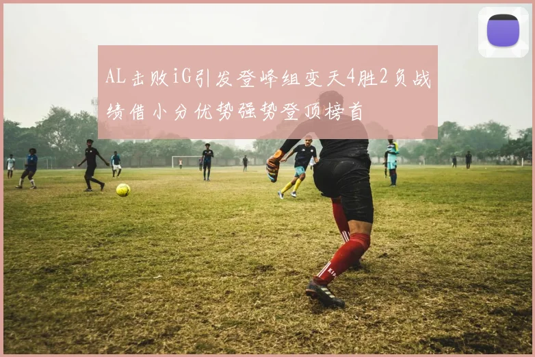 AL击败iG引发登峰组变天4胜2负战绩借小分优势强势登顶榜首