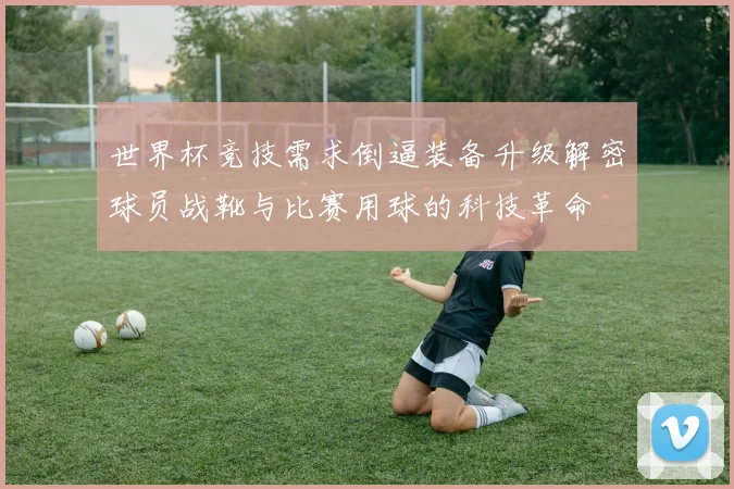 世界杯竞技需求倒逼装备升级解密球员战靴与比赛用球的科技革命