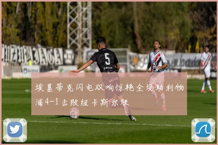 埃基蒂克闪电双响惊艳全场助利物浦4-1击败纽卡斯尔联