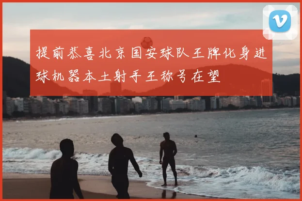 提前恭喜北京国安球队王牌化身进球机器本土射手王称号在望