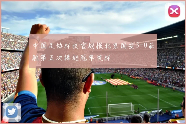 中国足协杯收官战报北京国安3-0获胜第五次捧起冠军奖杯