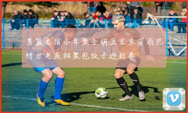 男篮名宿小年聚会胡卫东朱芳雨巴特尔老友相聚包饺子迎新春