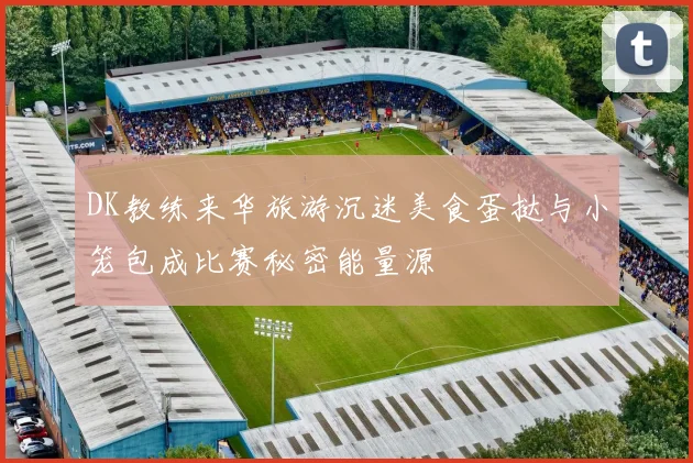 DK教练来华旅游沉迷美食蛋挞与小笼包成比赛秘密能量源