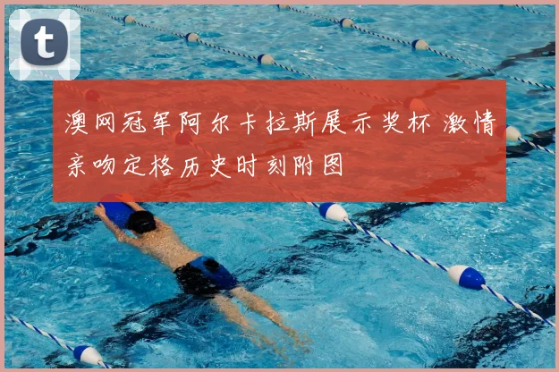 澳网冠军阿尔卡拉斯展示奖杯 激情亲吻定格历史时刻附图