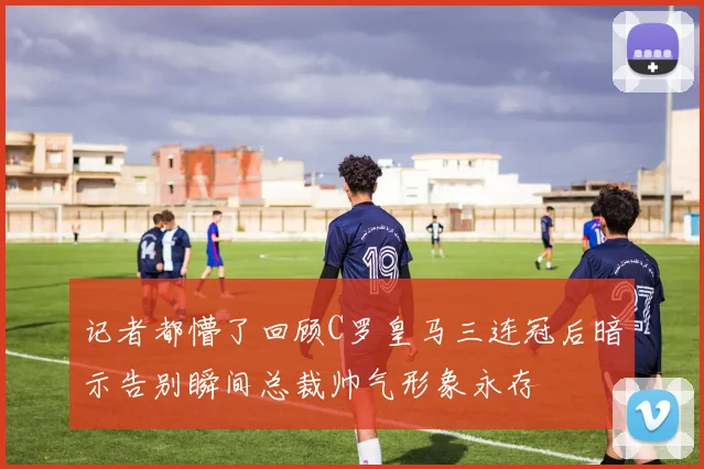 记者都懵了回顾C罗皇马三连冠后暗示告别瞬间总裁帅气形象永存