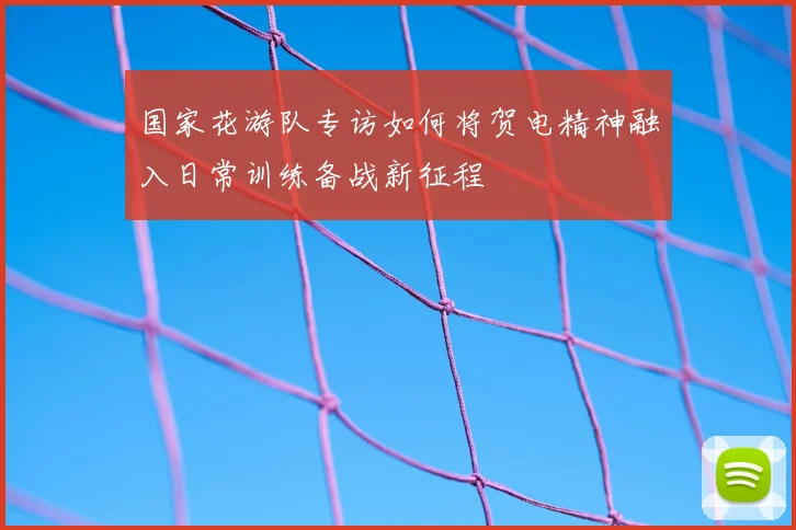 国家花游队专访如何将贺电精神融入日常训练备战新征程