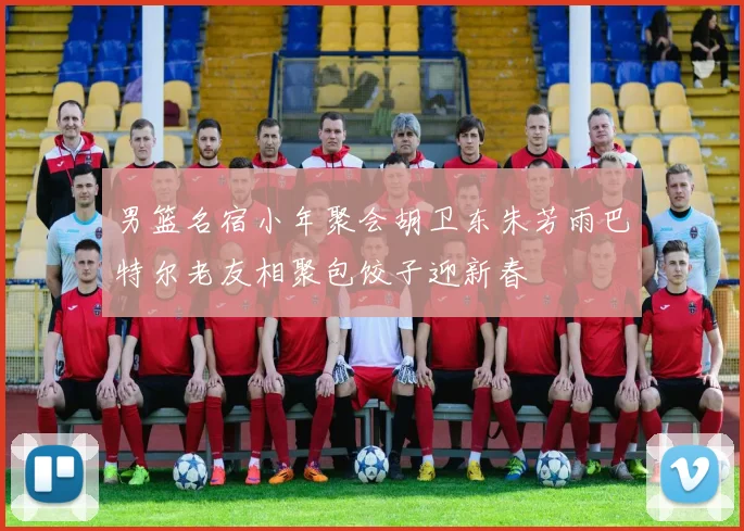 男篮名宿小年聚会胡卫东朱芳雨巴特尔老友相聚包饺子迎新春