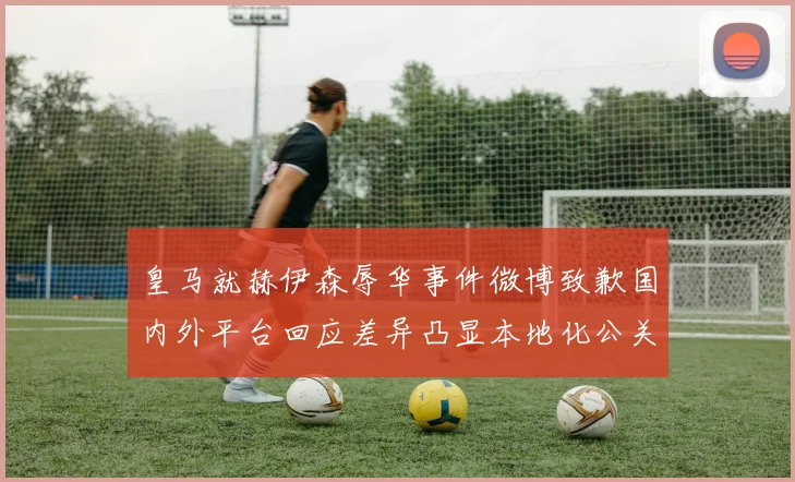 皇马就赫伊森辱华事件微博致歉国内外平台回应差异凸显本地化公关策略