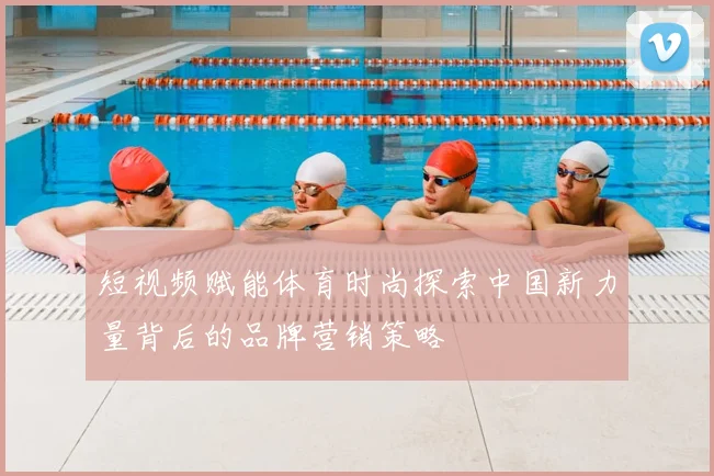短视频赋能体育时尚探索中国新力量背后的品牌营销策略